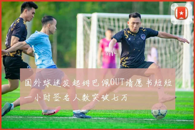 国外球迷发起姆巴佩OUT请愿书短短一小时签名人数突破七万