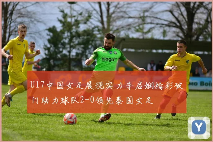 U17中国女足展现实力李启娴精彩破门助力球队2-0领先泰国女足