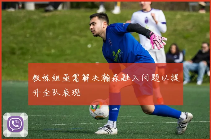 教练组亟需解决瀚森融入问题以提升全队表现
