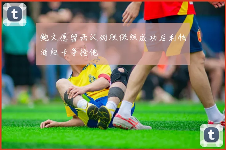 鲍文愿留西汉姆联保级成功后利物浦纽卡争抢他
