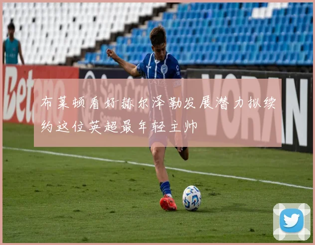 布莱顿看好赫尔泽勒发展潜力拟续约这位英超最年轻主帅