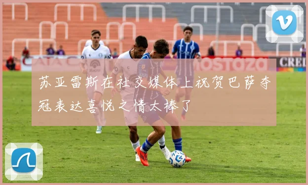 苏亚雷斯在社交媒体上祝贺巴萨夺冠表达喜悦之情太棒了