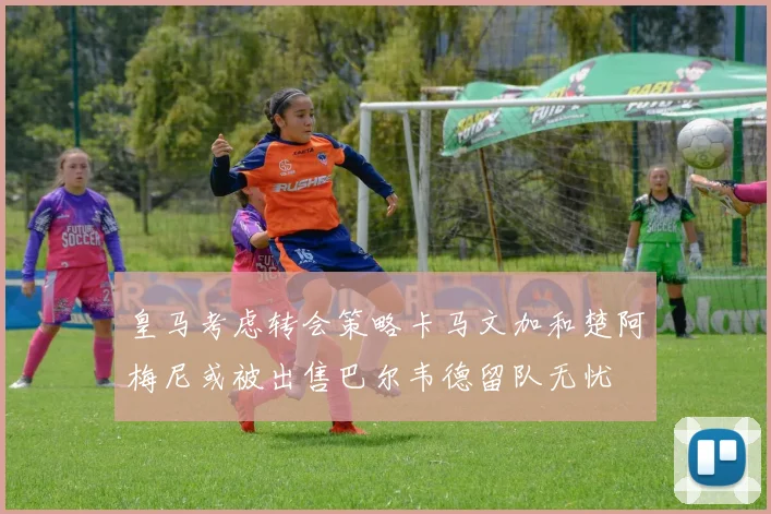皇马考虑转会策略卡马文加和楚阿梅尼或被出售巴尔韦德留队无忧