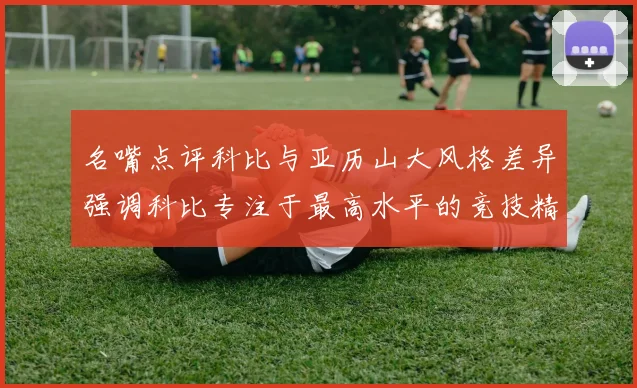 名嘴点评科比与亚历山大风格差异强调科比专注于最高水平的竞技精神