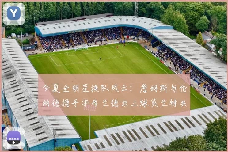 今夏全明星换队风云：詹姆斯与伦纳德携手字母兰德尔三球莫兰特共创辉煌