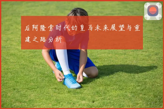 后阿隆索时代的皇马未来展望与重建之路分析