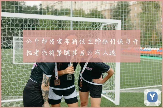 公牛即将宣布新任主帅独行侠与开拓者也将紧随其后公布人选