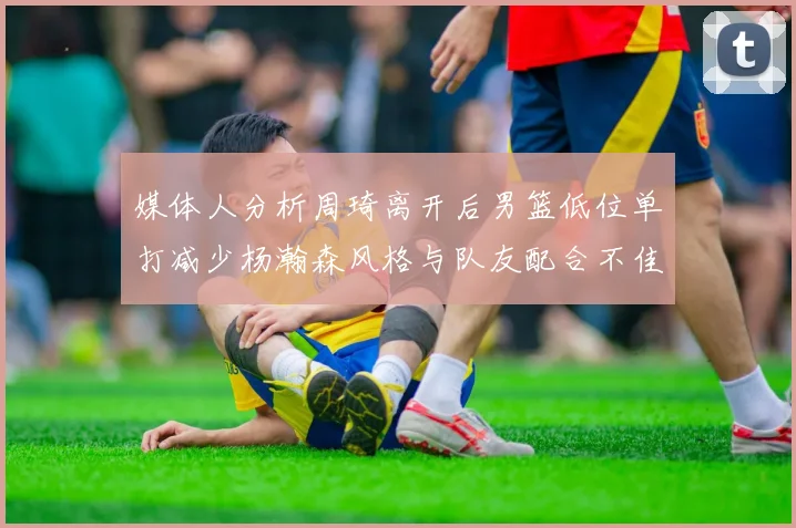 媒体人分析周琦离开后男篮低位单打减少杨瀚森风格与队友配合不佳