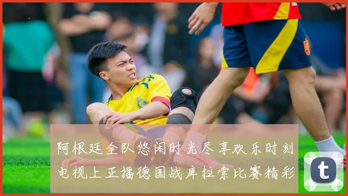 阿根廷全队悠闲时光尽享欢乐时刻电视上正播德国战库拉索比赛精彩瞬间