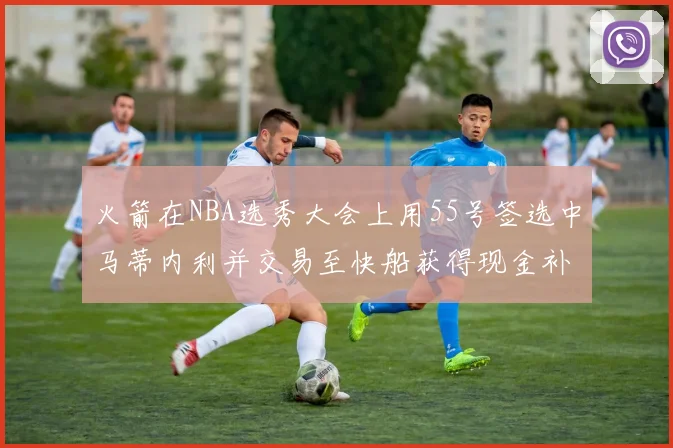 火箭在NBA选秀大会上用55号签选中马蒂内利并交易至快船获得现金补偿