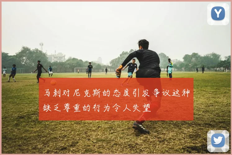 马刺对尼克斯的态度引发争议这种缺乏尊重的行为令人失望