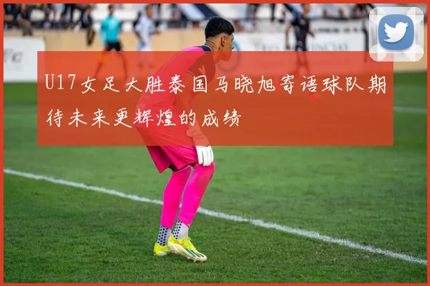 U17女足大胜泰国马晓旭寄语球队期待未来更辉煌的成绩