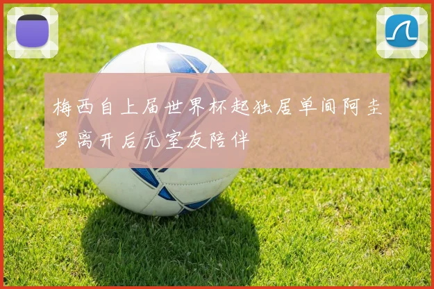 梅西自上届世界杯起独居单间阿圭罗离开后无室友陪伴