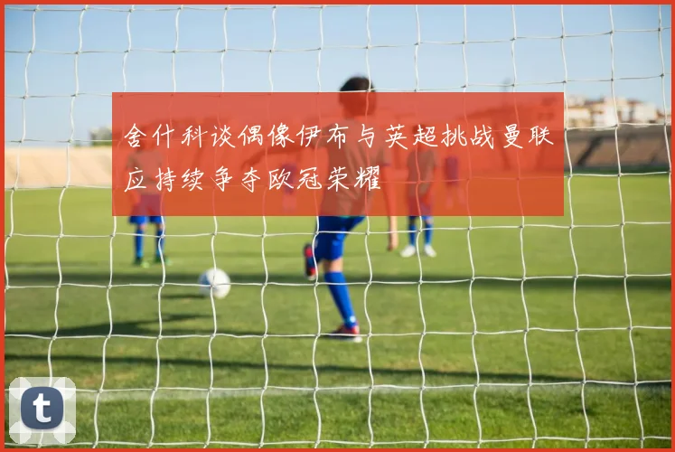 舍什科谈偶像伊布与英超挑战曼联应持续争夺欧冠荣耀