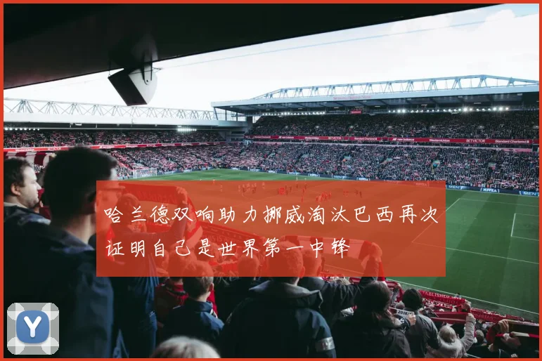 哈兰德双响助力挪威淘汰巴西再次证明自己是世界第一中锋