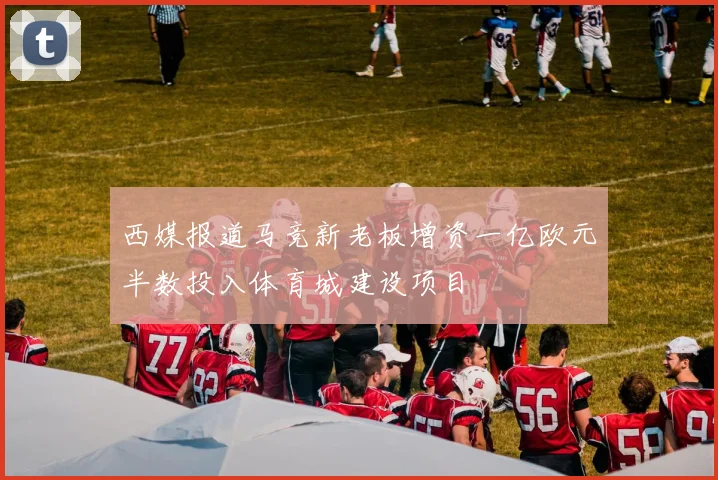 西媒报道马竞新老板增资一亿欧元半数投入体育城建设项目