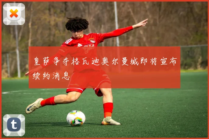 皇萨争夺格瓦迪奥尔曼城即将宣布续约消息
