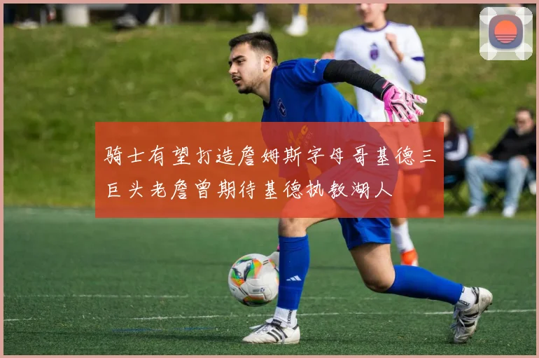 骑士有望打造詹姆斯字母哥基德三巨头老詹曾期待基德执教湖人