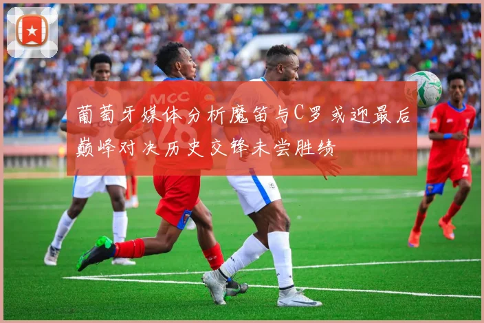葡萄牙媒体分析魔笛与C罗或迎最后巅峰对决历史交锋未尝胜绩