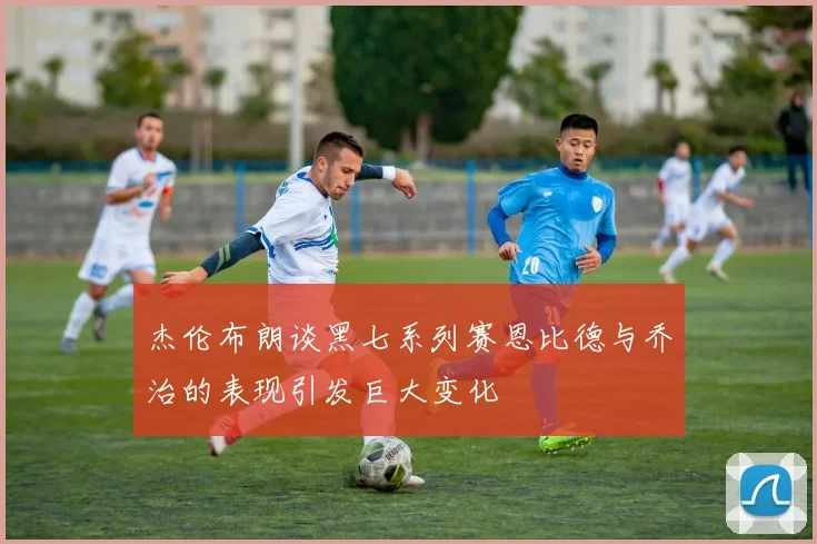 杰伦布朗谈黑七系列赛恩比德与乔治的表现引发巨大变化