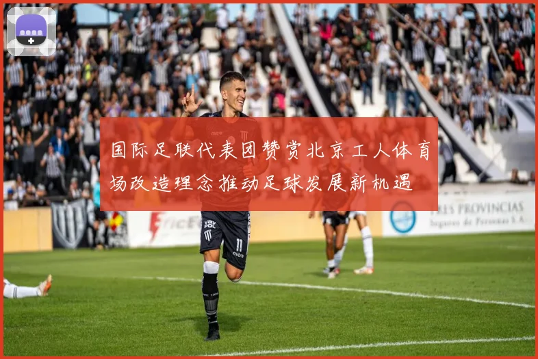 国际足联代表团赞赏北京工人体育场改造理念推动足球发展新机遇