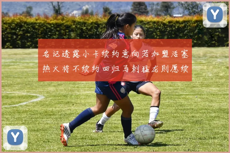 名记透露小卡续约意向若加盟活塞热火将不续约回归马刺猛龙则愿续约