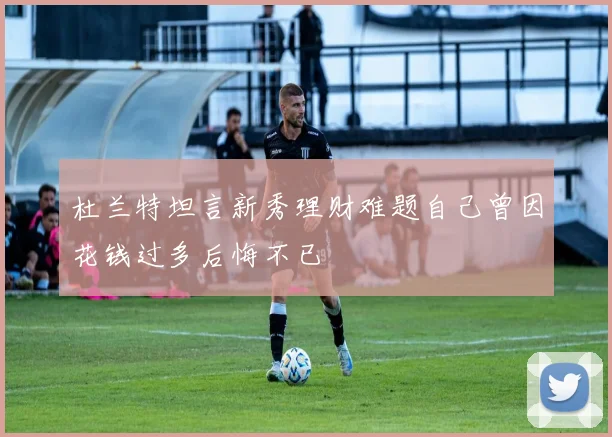 杜兰特坦言新秀理财难题自己曾因花钱过多后悔不已